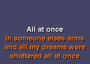 All at once
In someone elses arms
and all my dreams were
shattered all at once