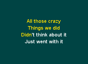 All those crazy
Things we did

Didn't think about it
Just went with it