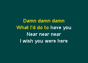 Damn damn damn
What I'd do to have you

Near near near
I wish you were here