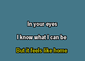 In your eyes

I know what I can be

But it feels like home