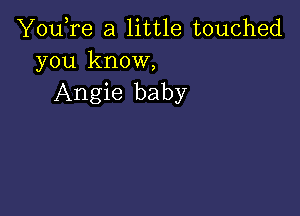 You,re a little touched
you know,

Angie baby