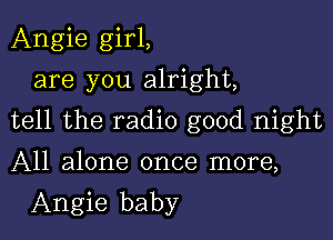 Angie girl,
are you alright,

tell the radio good night

All alone once more,
Angie baby