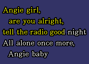 Angie girl,
are you alright,

tell the radio good night

All alone once more,
Angie baby