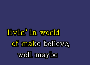 livin in world

of make believe,

well maybe