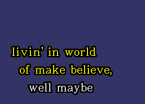 livin in world

of make believe,

well maybe