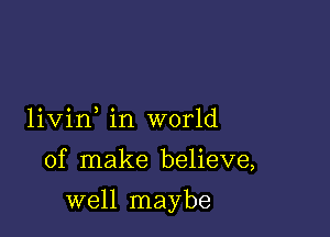 livin in world

of make believe,

well maybe