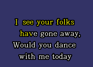 I see your folks
have gone away,
Would you dance

with me today