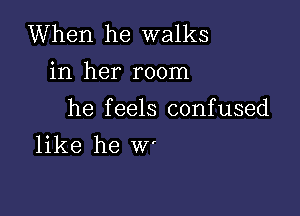 When he walks
in her room

he feels confused
like he W'