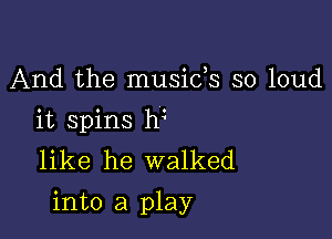 And the musids so loud
it spins hi
like he walked

into a play