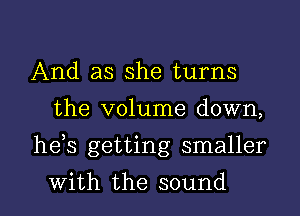 And as she turns
the volume down,

he,s getting smaller

with the sound