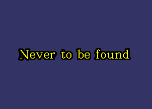 Never to be found