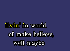 livin in world

of make believe,

well maybe