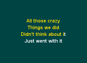 All those crazy
Things we did

Didn't think about it
Just went with it