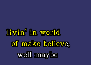 livin in world

of make believe,

well maybe