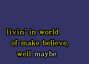 livin in world

of make believe,

well maybe