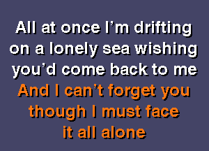 All at once Fm drifting
on a lonely sea wishing
yowd come back to me
And I can t forget you
though I must face
it all alone