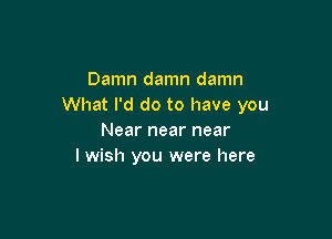 Damn damn damn
What I'd do to have you

Near near near
I wish you were here