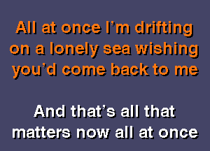 All at once llm drifting
on a lonely sea wishing
yould come back to me

And thatls all that
matters now all at once