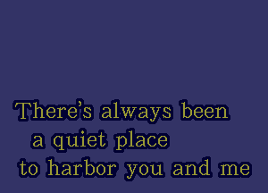 Therek always been
a quiet place
to harbor you and me