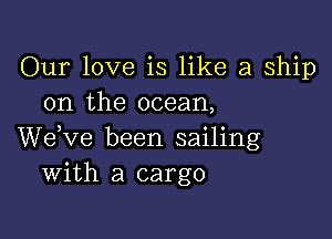 Our love is like a ship
on the ocean,

We,ve been sailing
With a cargo