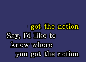 got the notion

Say, Pd like to
know Where
you got the notion