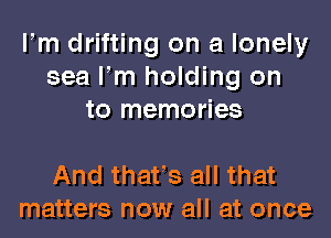 llm drifting on a lonely
sea llm holding on
to memories

And thatls all that
matters now all at once