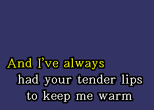 And Fve always
had your tender lips
to keep me warm