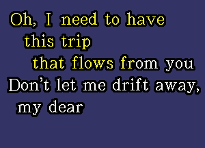 Oh, I need to have
this trip
that flows from you

Don,t let me drift away,
my dear