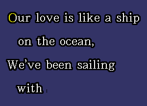 Our love is like a ship

on the ocean,

We,ve been sailing

With