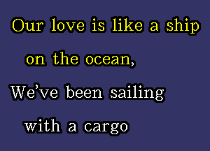 Our love is like a ship

on the ocean,

We,ve been sailing

With a cargo