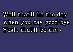 Well thatell be the day
when you say good-bye

Yeah, thafll be the (