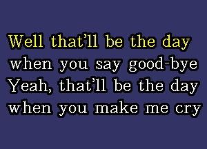 Well thafll be the day

When you say good-bye
Yeah, thafll be the day
When you make me cry