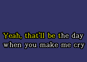 Yeah, thafll be the day
When you make me cry