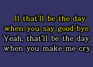 gll thafll be the day
When you say good-bye
Yeah, thafll be the day
When you make me cry