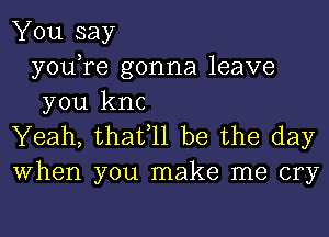 You say
youTe gonna leave
you knc

Yeah, thafll be the day
When you make me cry