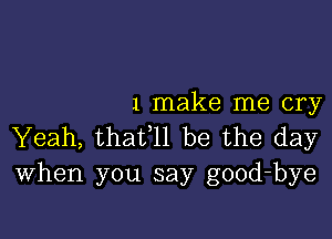 1 make me cry

Yeah, thafll be the day
When you say good-bye