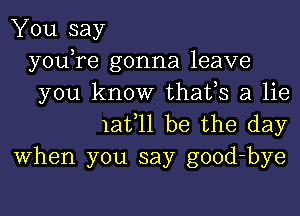 You say
youTe gonna leave
you know thafs a lie

1at 11 be the day
When you say good-bye