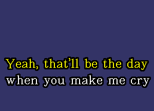 Yeah, thafll be the day
When you make me cry