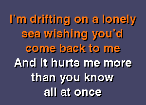 Fm drifting on a lonely
sea wishing yowd
come back to me

And it hurts me more
than you know
all at once