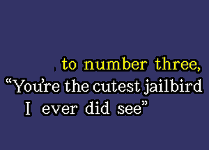 to number three,

(Y0u re the cutest jailbird
I ever did seen