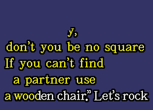 f,
d0n t you be no square

If you canl find
a partner use
a wooden chair? Lefs rock