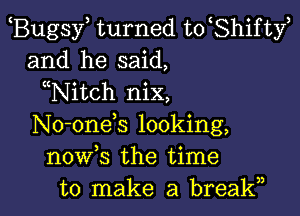 Bugsy turned to Shifty
and he said,
Nitch nix,

No-onek looking,
now s the time
to make a break,