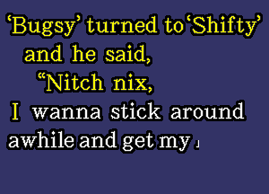 Bugsy turned to Shifty
and he said,
Nitch nix,

I wanna stick around
awhile and get my 1