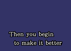 Then you begin

to make it better