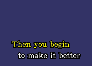 Then you begin

to make it better