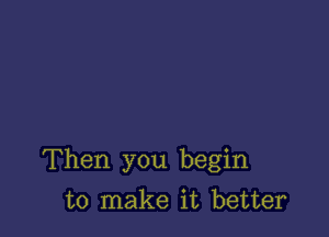 Then you begin

to make it better