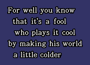 For well you know
that ifs a fool
Who plays it cool

by making his world
a little colder