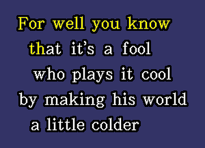 For well you know
that ifs a fool
Who plays it cool

by making his world
a little colder