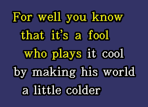 For well you know
that ifs a fool
Who plays it cool

by making his world
a little colder