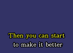 Then you can start

to make it better